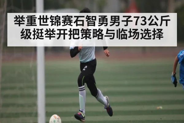举重世锦赛石智勇男子73公斤级挺举开把策略与临场选择